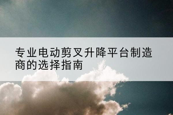 乐昌电动剪叉升降平台厂家-专业电动剪叉升降平台制造商的选择指南