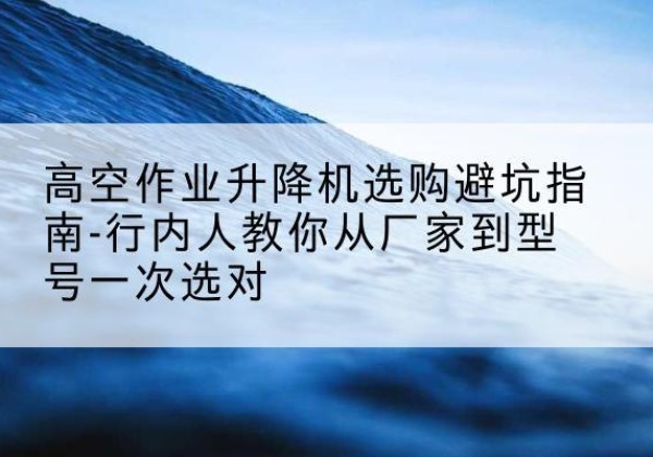 乐昌升降平台厂家-高空作业升降机选购避坑指南-行内人教你从厂家到型号一次选对