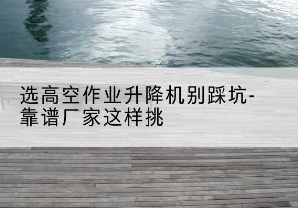 乐昌剪叉式升降机厂家-选高空作业升降机别踩坑-靠谱厂家这样挑