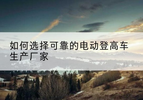 乐昌电动登高车厂家-如何选择可靠的电动登高车生产厂家