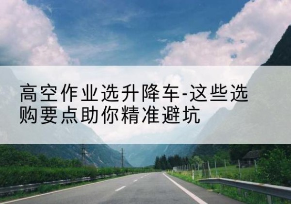 乐昌升降车厂家-高空作业选升降车-这些选购要点助你*避坑