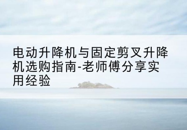 乐昌电动升降机怎么选-电动升降机与固定剪叉升降机选购指南-老师傅分享实用经验