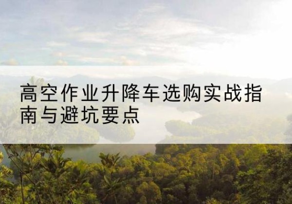 乐昌升降车怎么选-高空作业升降车选购实战指南与避坑要点