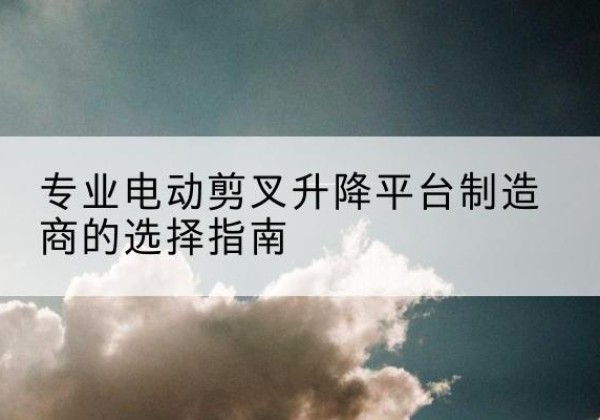 乐昌电动剪叉升降平台厂家-专业电动剪叉升降平台制造商的选择指南