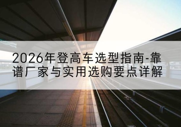 乐昌登高车厂家推荐-2026年登高车选型指南-靠谱厂家与实用选购要点详解